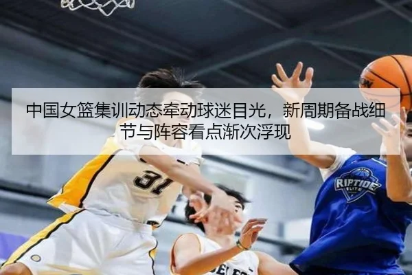 中国女篮集训动态牵动球迷目光，新周期备战细节与阵容看点渐次浮现 - kaiyun